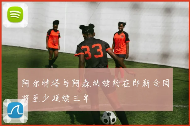 阿尔特塔与阿森纳续约在即新合同将至少延续三年