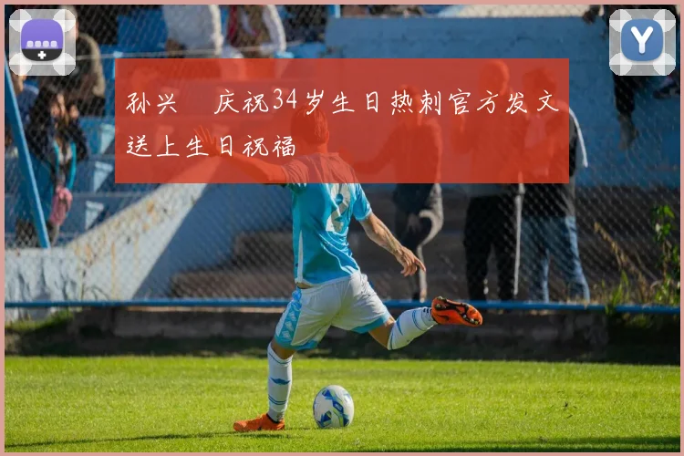 孙兴慜庆祝34岁生日热刺官方发文送上生日祝福