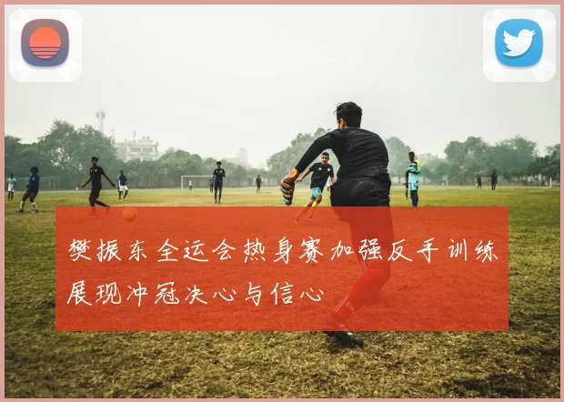 樊振东全运会热身赛加强反手训练展现冲冠决心与信心