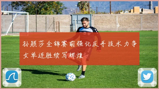 孙颖莎全锦赛前强化反手技术力争女单连胜续写辉煌
